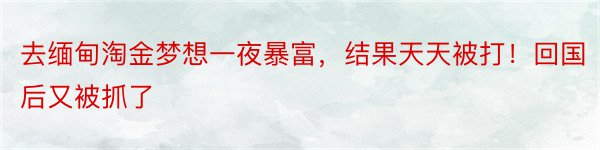 去缅甸淘金梦想一夜暴富，结果天天被打！回国后又被抓了