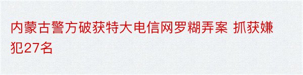 内蒙古警方破获特大电信网罗糊弄案 抓获嫌犯27名