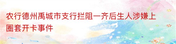 农行德州禹城市支行拦阻一齐后生人涉嫌上圈套开卡事件