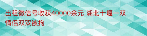 出租微信号收获40000余元 湖北十堰一双情侣双双被拘