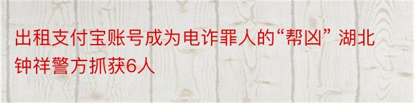 出租支付宝账号成为电诈罪人的“帮凶” 湖北钟祥警方抓获6人