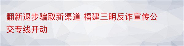 翻新退步骗取新渠道 福建三明反诈宣传公交专线开动