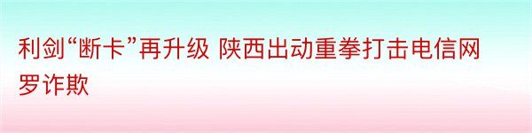 利剑“断卡”再升级 陕西出动重拳打击电信网罗诈欺