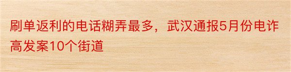 刷单返利的电话糊弄最多，武汉通报5月份电诈高发案10个街道