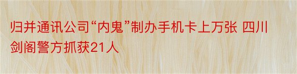 归并通讯公司“内鬼”制办手机卡上万张 四川剑阁警方抓获21人