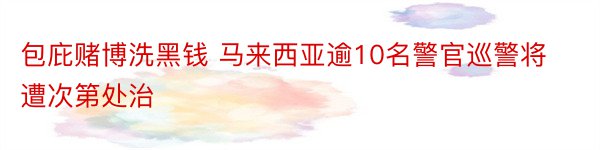 包庇赌博洗黑钱 马来西亚逾10名警官巡警将遭次第处治