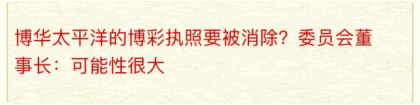 博华太平洋的博彩执照要被消除？委员会董事长：可能性很大