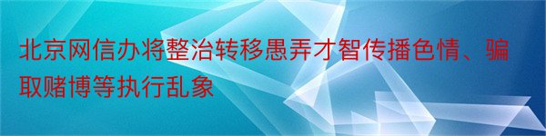 北京网信办将整治转移愚弄才智传播色情、骗取赌博等执行乱象