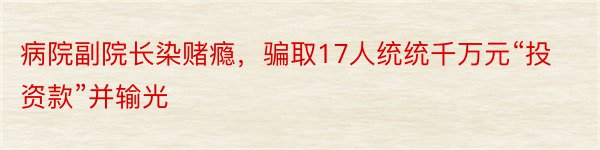 病院副院长染赌瘾，骗取17人统统千万元“投资款”并输光