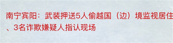 南宁宾阳：武装押送5人偷越国（边）境监视居住、3名诈欺嫌疑人指认现场