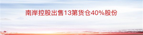 南岸控股出售13第货仓40%股份