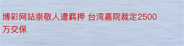 博彩网站崇敬人遭羁押 台湾嘉院裁定2500万交保