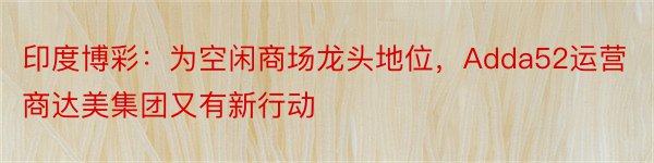 印度博彩：为空闲商场龙头地位，Adda52运营商达美集团又有新行动