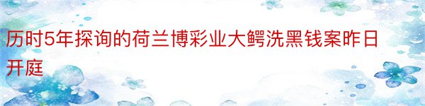 历时5年探询的荷兰博彩业大鳄洗黑钱案昨日开庭