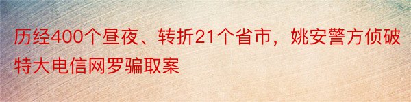 历经400个昼夜、转折21个省市，姚安警方侦破特大电信网罗骗取案