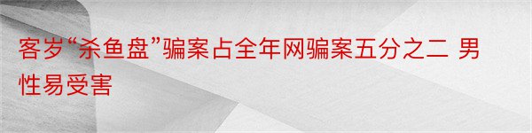 客岁“杀鱼盘”骗案占全年网骗案五分之二 男性易受害