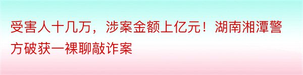 受害人十几万，涉案金额上亿元！湖南湘潭警方破获一裸聊敲诈案