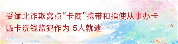 受缅北诈欺窝点“卡商”携带和指使从事办卡贩卡洗钱监犯作为 5人就逮