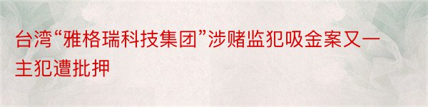 台湾“雅格瑞科技集团”涉赌监犯吸金案又一主犯遭批押