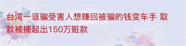 台湾一诓骗受害人想赚回被骗的钱变车手 取款被捕起出150万赃款