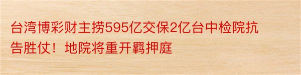 台湾博彩财主捞595亿交保2亿台中检院抗告胜仗！地院将重开羁押庭