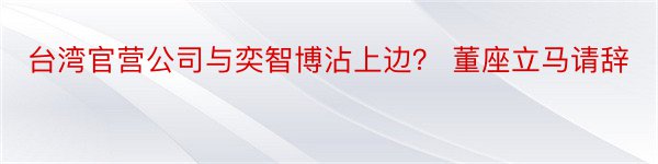 台湾官营公司与奕智博沾上边？ 董座立马请辞