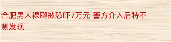 合肥男人裸聊被恐吓7万元 警方介入后特不测发现