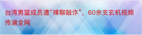 台湾男篮成员遭“裸聊敲诈”，60余支玄机视频传遍全网