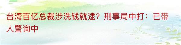 台湾百亿总裁涉洗钱就逮？刑事局中打：已带人警询中