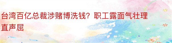 台湾百亿总裁涉赌博洗钱？职工露面气壮理直声屈