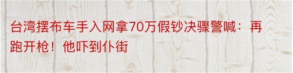 台湾摆布车手入网拿70万假钞决骤警喊：再跑开枪！他吓到仆街