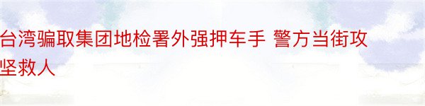 台湾骗取集团地检署外强押车手 警方当街攻坚救人