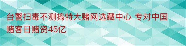 台警扫毒不测捣特大赌网选藏中心 专对中国赌客日赌资45亿