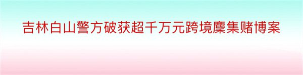 吉林白山警方破获超千万元跨境麇集赌博案