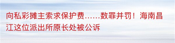 向私彩摊主索求保护费……数罪并罚！海南昌江这位派出所原长处被公诉