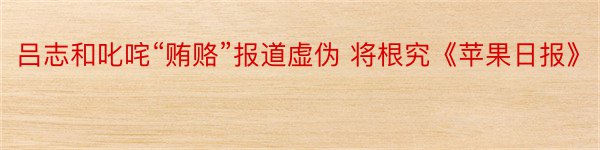 吕志和叱咤“贿赂”报道虚伪 将根究《苹果日报》