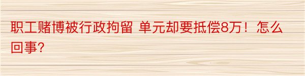 职工赌博被行政拘留 单元却要抵偿8万！怎么回事？