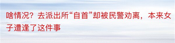 啥情况？去派出所“自首”却被民警劝离，本来女子遭逢了这件事