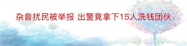 杂音扰民被举报 出警竟拿下15人洗钱团伙