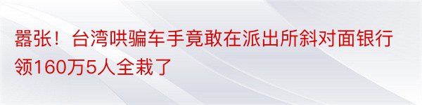 嚣张！台湾哄骗车手竟敢在派出所斜对面银行领160万5人全栽了