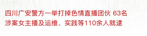 四川广安警方一举打掉色情直播团伙 63名涉案女主播及运维、实践等110余人就逮