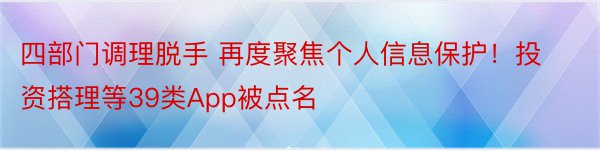 四部门调理脱手 再度聚焦个人信息保护！投资搭理等39类App被点名