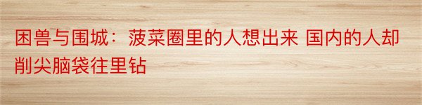 困兽与围城：菠菜圈里的人想出来 国内的人却削尖脑袋往里钻