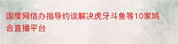 国度网信办指导约谈解决虎牙斗鱼等10家鸠合直播平台