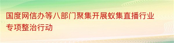 国度网信办等八部门聚集开展蚁集直播行业专项整治行动