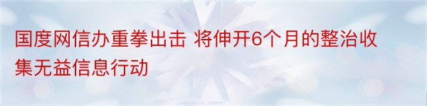 国度网信办重拳出击 将伸开6个月的整治收集无益信息行动