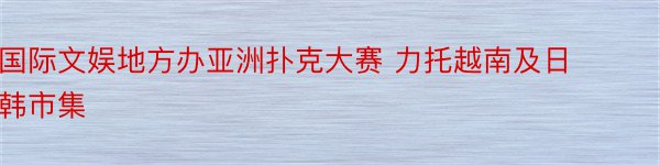 国际文娱地方办亚洲扑克大赛 力托越南及日韩市集