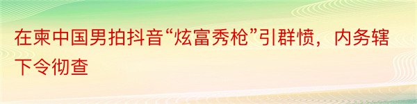 在柬中国男拍抖音“炫富秀枪”引群愤，内务辖下令彻查