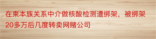 在柬本族关系中介做核酸检测遭绑架，被绑架20多万后几度转卖网赌公司