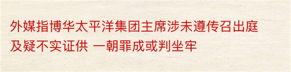 外媒指博华太平洋集团主席涉未遵传召出庭及疑不实证供 一朝罪成或判坐牢